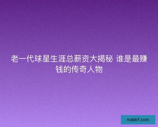 老一代球星生涯总薪资大揭秘 谁是最赚钱的传奇人物