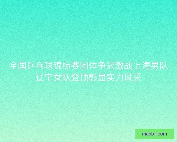 全国乒乓球锦标赛团体争冠激战上海男队辽宁女队登顶彰显实力风采