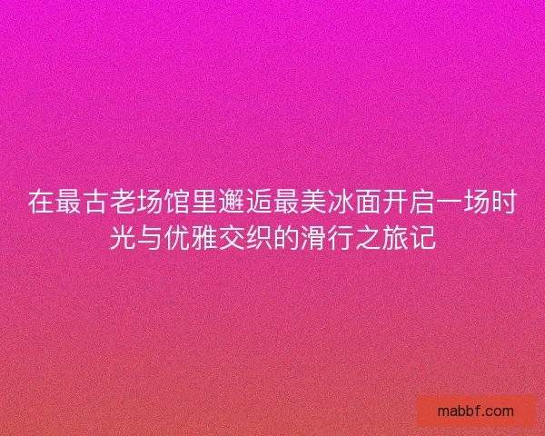 在最古老场馆里邂逅最美冰面开启一场时光与优雅交织的滑行之旅记