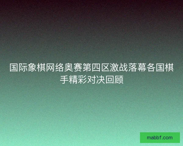 国际象棋网络奥赛第四区激战落幕各国棋手精彩对决回顾