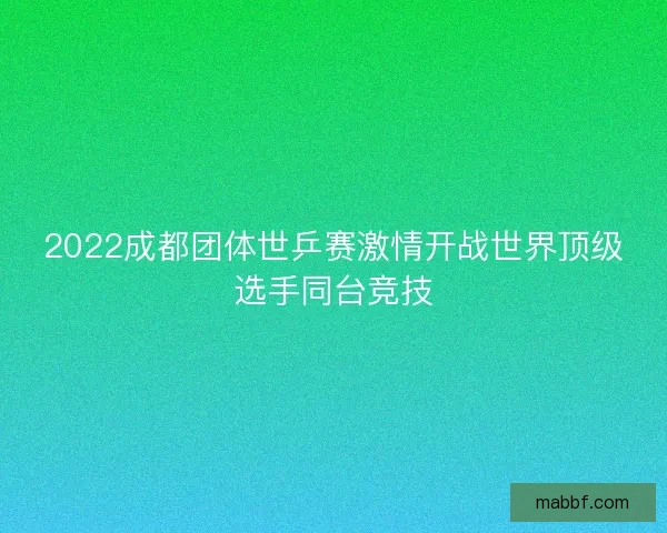 2022成都团体世乒赛激情开战世界顶级选手同台竞技