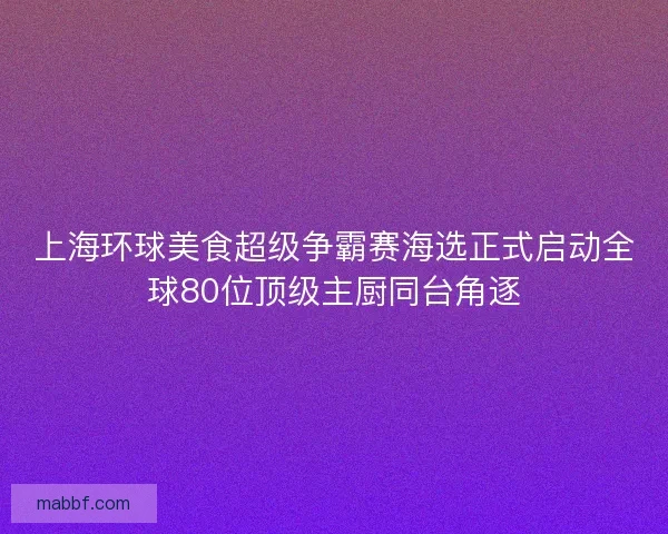 上海环球美食超级争霸赛海选正式启动全球80位顶级主厨同台角逐
