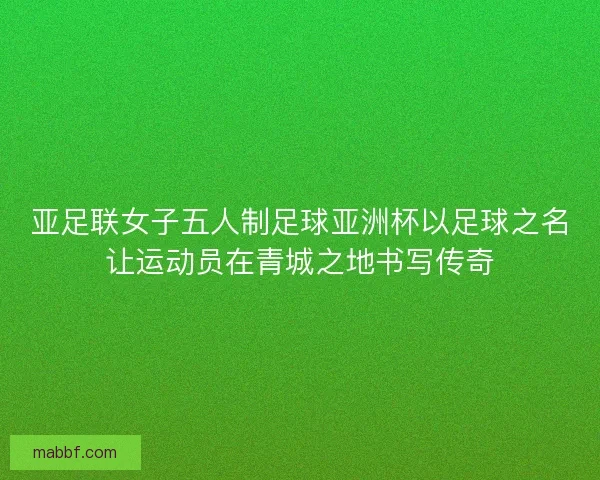 亚足联女子五人制足球亚洲杯以足球之名让运动员在青城之地书写传奇