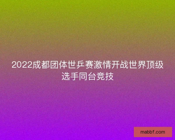 2022成都团体世乒赛激情开战世界顶级选手同台竞技