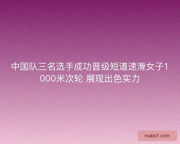 中国队三名选手成功晋级短道速滑女子1000米次轮 展现出色实力