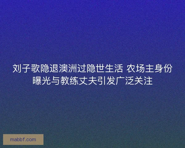 刘子歌隐退澳洲过隐世生活 农场主身份曝光与教练丈夫引发广泛关注
